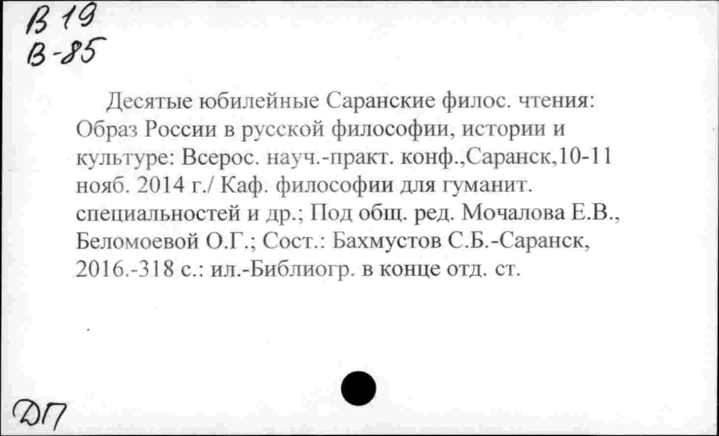 ﻿Десятые юбилейные Саранские филос. чтения: Образ России в русской философии, истории и культуре: Всерос. науч.-практ. конф..Саранск, 10-11 нояб. 2014 г./ Каф. философии для туманит, специальностей и др.; Под общ. ред. Мочалова Е.В.. Беломоевой О.Г.; Сост.: Бахмустов С.Б.-Саранск, 2016.-318 с.: ил.-Библиогр. в конце отд. ст.